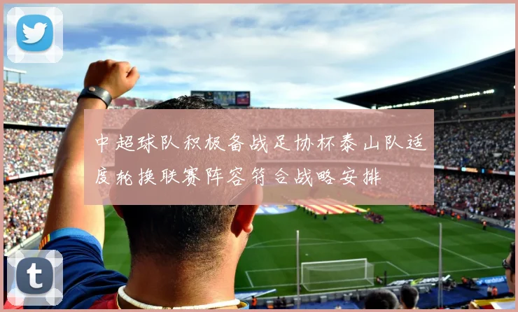中超球队积极备战足协杯泰山队适度轮换联赛阵容符合战略安排
