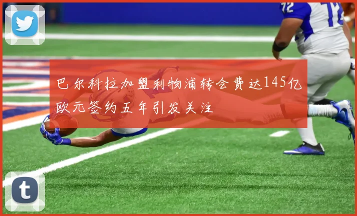 巴尔科拉加盟利物浦转会费达145亿欧元签约五年引发关注