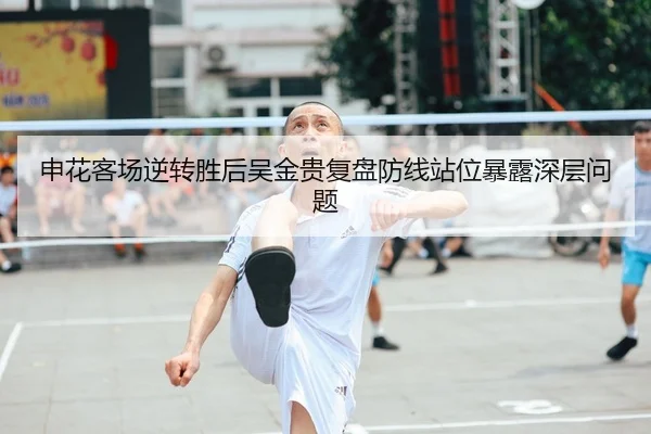 申花客场逆转胜后吴金贵复盘防线站位暴露深层问题